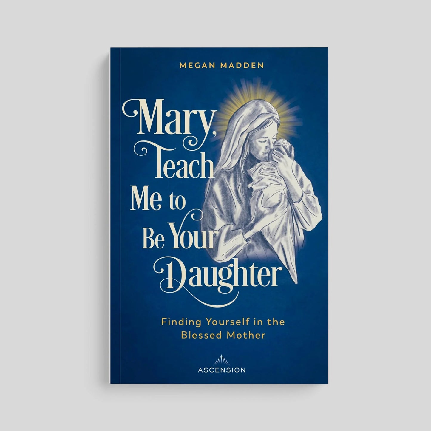 Mary, Teach Me to Be Your Daughter: Finding Yourself in the Blessed Mother by Megan Madden
